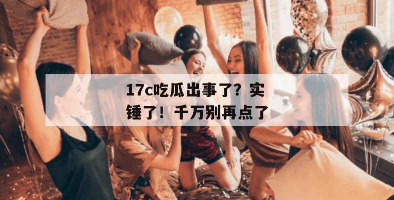 17c吃瓜出事了?实锤了!千万别再点了