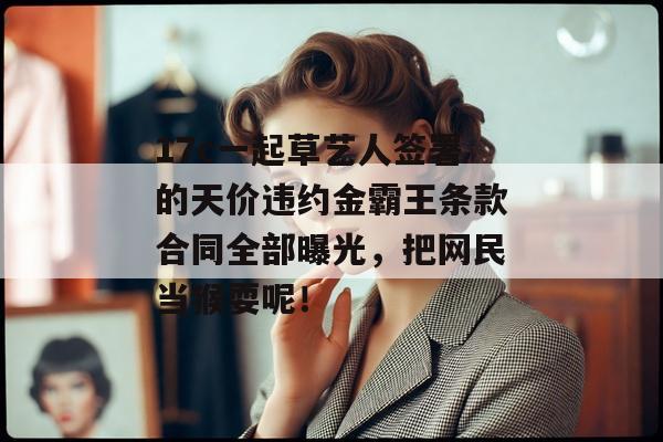 17c一起草艺人签署的天价违约金霸王条款合同全部曝光，把网民当猴耍呢！