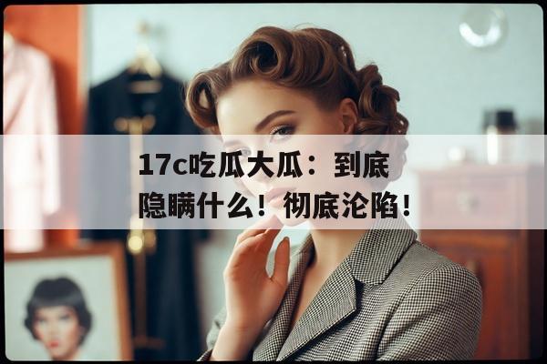 17c吃瓜大瓜:到底隐瞒什么!彻底沦陷!