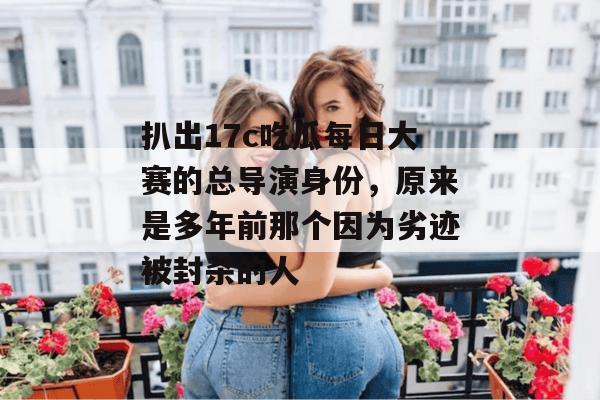 扒出17c吃瓜每日大赛的总导演身份,原来是多年前那个因为劣迹被封杀的人