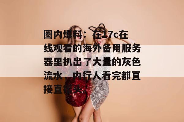 圈内爆料:在17c在线观看的海外备用服务器里扒出了大量的灰色流水,内行人看完都直接直摇头。