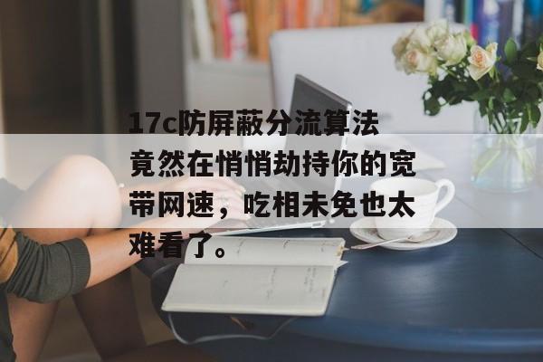17c防屏蔽分流算法竟然在悄悄劫持你的宽带网速,吃相未免也太难看了。