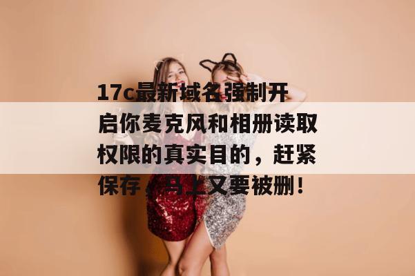 17c最新域名强制开启你麦克风和相册读取权限的真实目的,赶紧保存,马上又要被删!