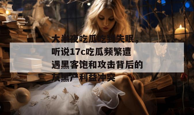 大半夜吃瓜吃到失眠,听说17c吃瓜频繁遭遇黑客饱和攻击背后的灰黑产利益冲突