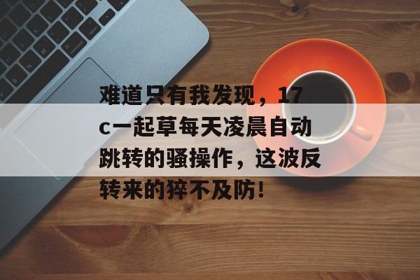 难道只有我发现,17c一起草每天凌晨自动跳转的骚操作,这波反转来的猝不及防!