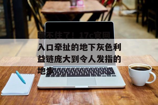 瞒不住了!17c官网入口牵扯的地下灰色利益链庞大到令人发指的地步