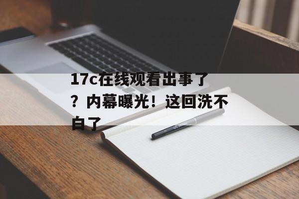 17c在线观看出事了?内幕曝光!这回洗不白了
