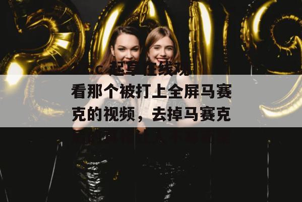 17.c 起草在线观看那个被打上全屏马赛克的视频,去掉马赛克后的真相让人不寒而栗