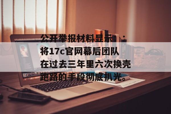 公开举报材料显示::将17c官网幕后团队在过去三年里六次换壳跑路的手段彻底扒光。