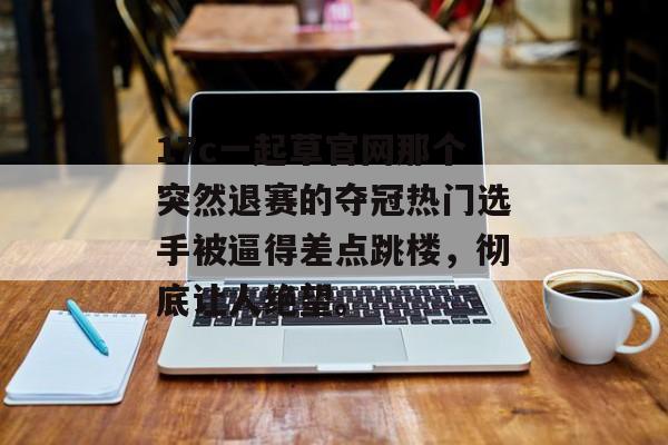 17c一起草官网那个突然退赛的夺冠热门选手被逼得差点跳楼,彻底让人绝望。