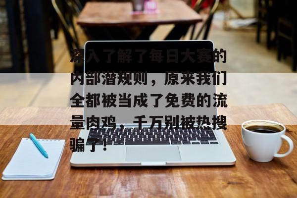 深入了解了每日大赛的内部潜规则,原来我们全都被当成了免费的流量肉鸡,千万别被热搜骗了!