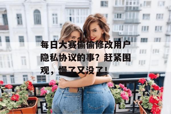 每日大赛偷偷修改用户隐私协议的事?赶紧围观,慢了又没了!