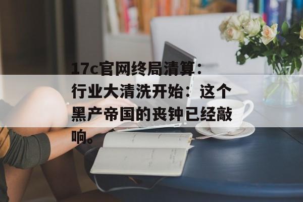 17c官网终局清算:行业大清洗开始:这个黑产帝国的丧钟已经敲响。