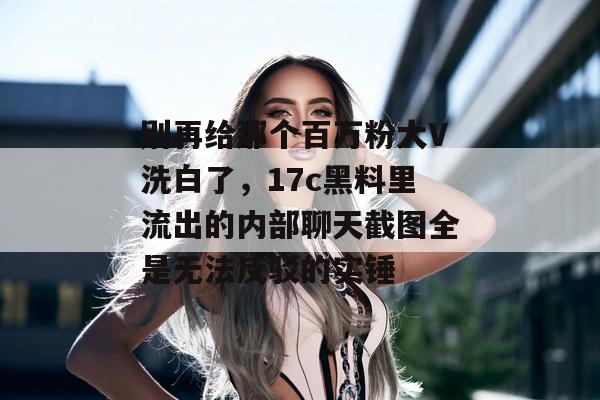 别再给那个百万粉大V洗白了,17c黑料里流出的内部聊天截图全是无法反驳的实锤