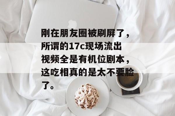 刚在朋友圈被刷屏了,所谓的17c现场流出视频全是有机位剧本,这吃相真的是太不要脸了。