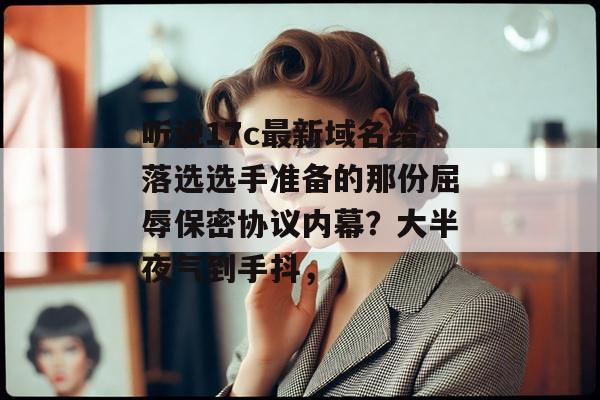 听说17c最新域名给落选选手准备的那份屈辱保密协议内幕?大半夜气到手抖,