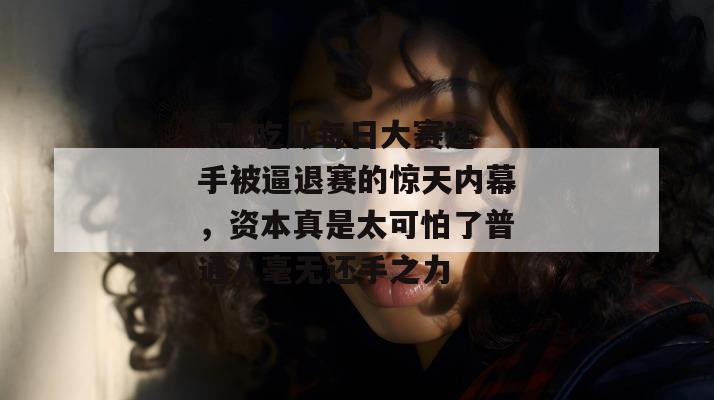 17c吃瓜每日大赛选手被逼退赛的惊天内幕,资本真是太可怕了普通人毫无还手之力