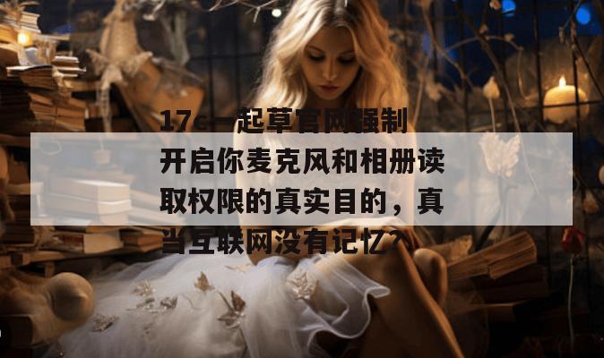 17c一起草官网强制开启你麦克风和相册读取权限的真实目的，真当互联网没有记忆？