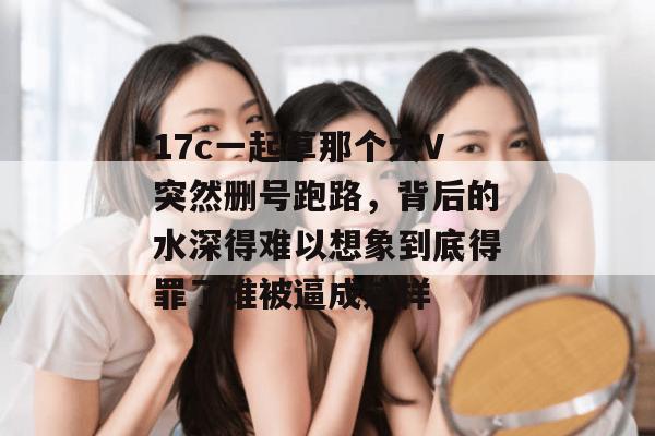 17c一起草那个大V突然删号跑路，背后的水深得难以想象到底得罪了谁被逼成这样