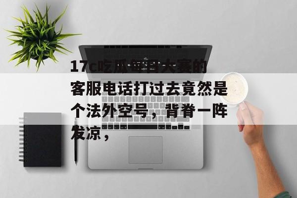 17c吃瓜每日大赛的客服电话打过去竟然是个法外空号,背脊一阵发凉,