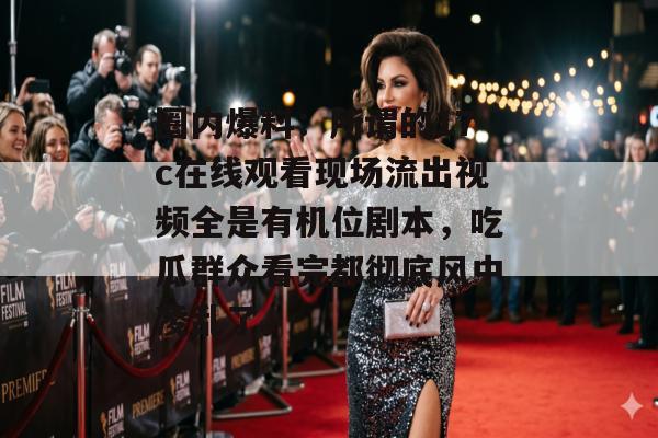 圈内爆料:所谓的17c在线观看现场流出视频全是有机位剧本,吃瓜群众看完都彻底风中凌乱了。