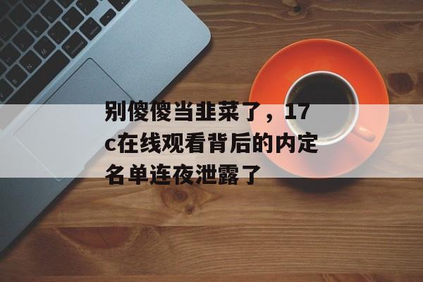别傻傻当韭菜了,17c在线观看背后的内定名单连夜泄露了